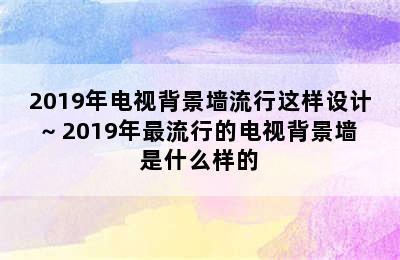 2019年电视背景墙流行这样设计~ 2019年最流行的电视背景墙是什么样的